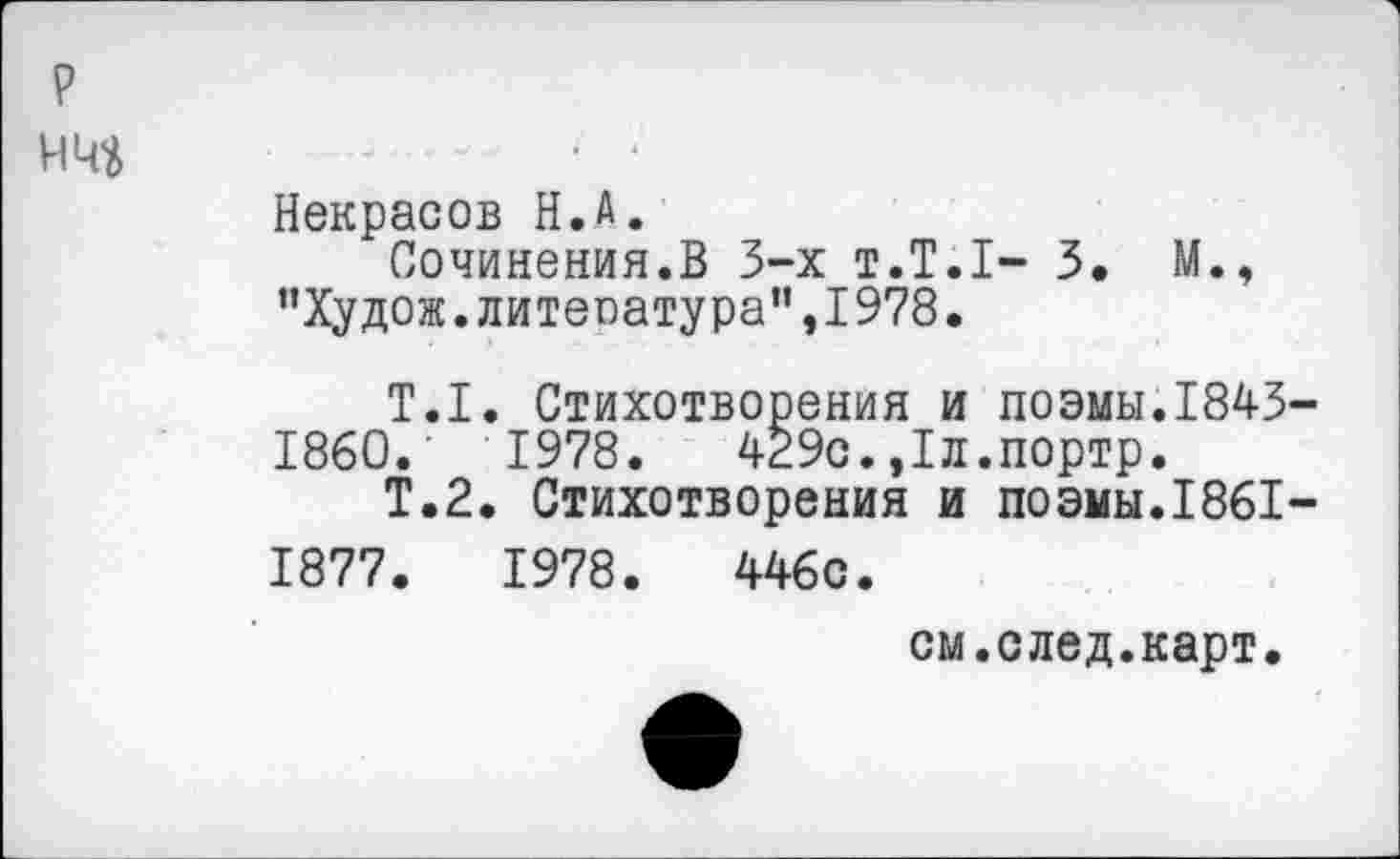 ﻿
Некрасов Н.А.
Сочинения.В 3-х т.Т.1- 3. М., "Худож.литература",1978.
Т.1. Стихотворения и поэмы.1843 1860.	1978.	429с.,1л.портр.
Т.2. Стихотворения и поэмы.1861 1877.	1978.	446с.
см.след.карт.